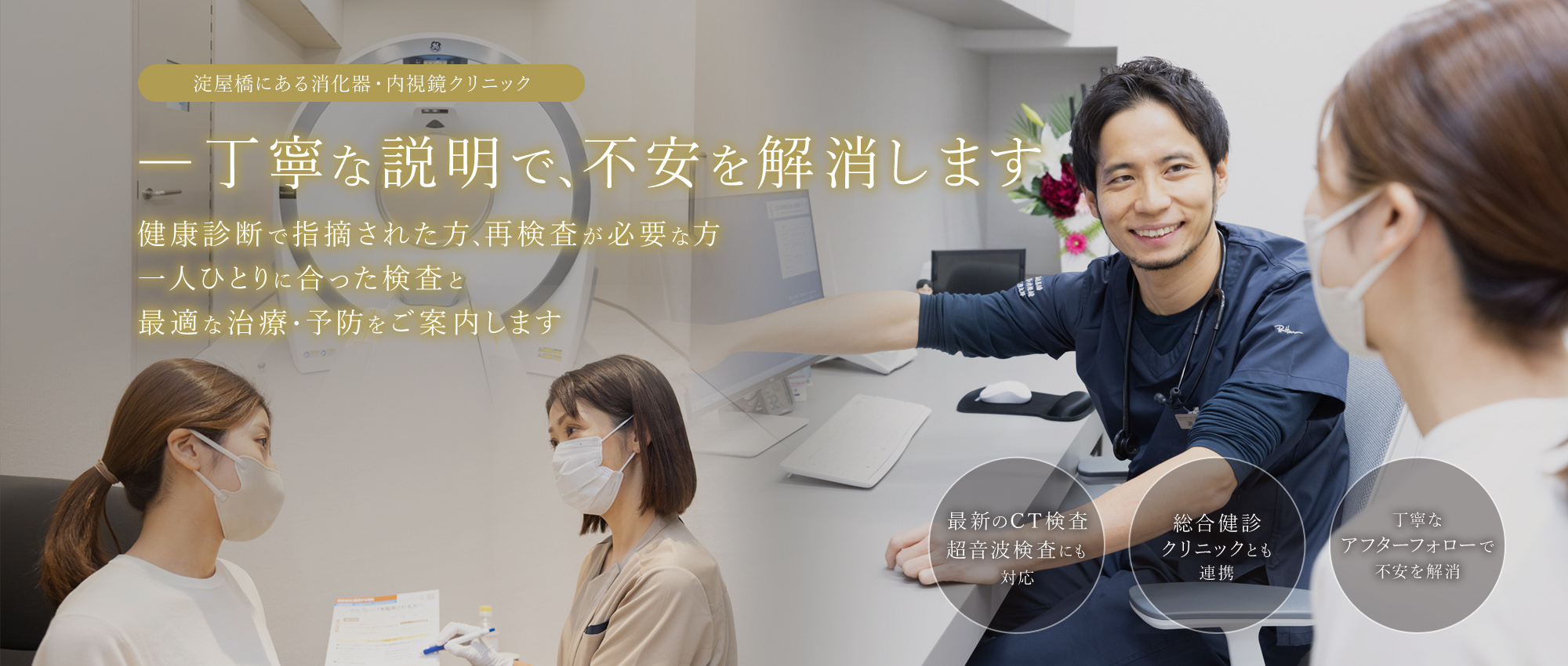 淀屋橋にある消化器・内視鏡クリニック ― 丁寧な説明で、不安を解消します 健康診断で指摘された方、再検査が必要な方 一人ひとりに合った検査と最適な治療・予防をご案内します 最新のCT検査超音波検査にも対応/総合健診クリニックとも連携/丁寧なアフターフォローで不安を解消